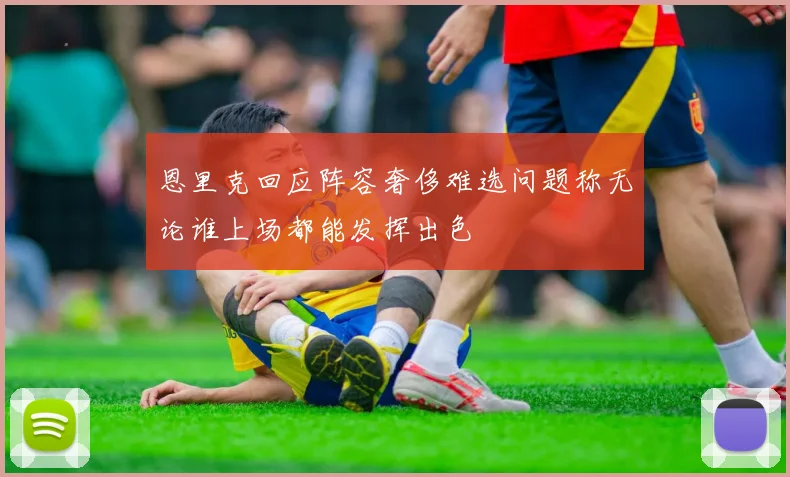 恩里克回应阵容奢侈难选问题称无论谁上场都能发挥出色