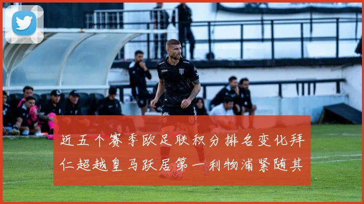 近五个赛季欧足联积分排名变化拜仁超越皇马跃居第一利物浦紧随其后位列第三
