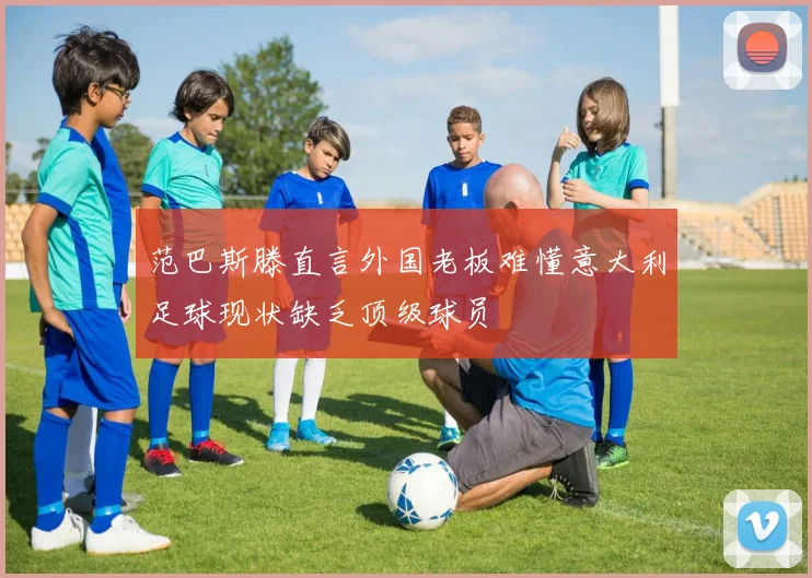 范巴斯滕直言外国老板难懂意大利足球现状缺乏顶级球员