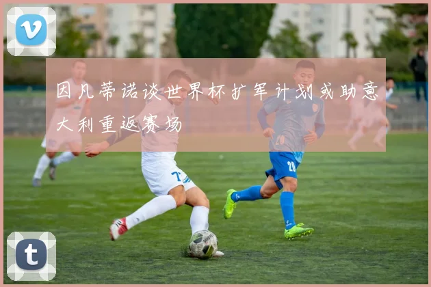 因凡蒂诺谈世界杯扩军计划或助意大利重返赛场