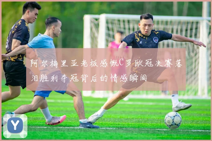 阿尔梅里亚老板感慨C罗欧冠决赛落泪胜利夺冠背后的情感瞬间