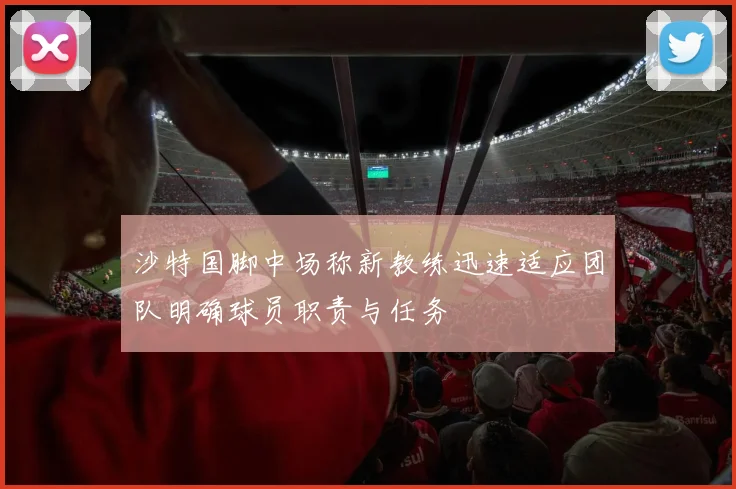 沙特国脚中场称新教练迅速适应团队明确球员职责与任务