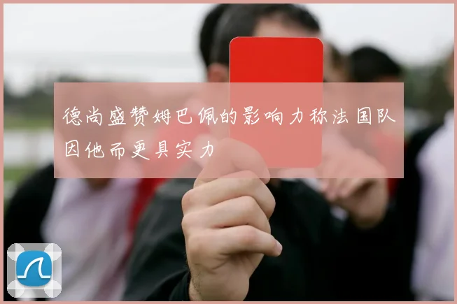 德尚盛赞姆巴佩的影响力称法国队因他而更具实力