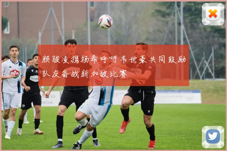 颜骏凌携杨希呼吁韦世豪共同鼓励队友备战新加坡比赛