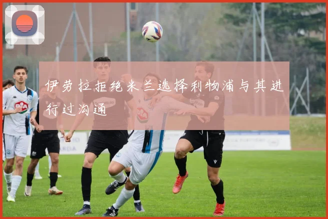 伊劳拉拒绝米兰选择利物浦与其进行过沟通