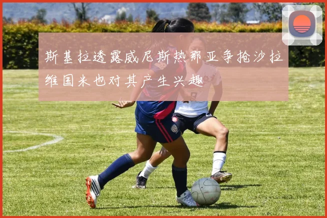 斯基拉透露威尼斯热那亚争抢沙拉维国米也对其产生兴趣