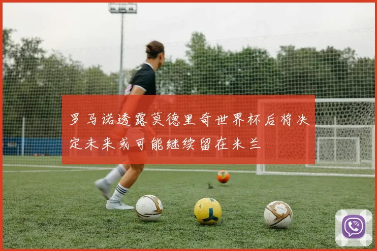 罗马诺透露莫德里奇世界杯后将决定未来或可能继续留在米兰