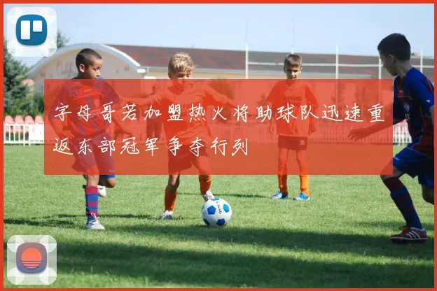 字母哥若加盟热火将助球队迅速重返东部冠军争夺行列