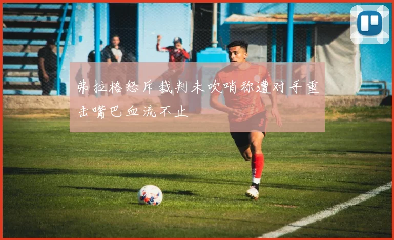 弗拉格怒斥裁判未吹哨称遭对手重击嘴巴血流不止