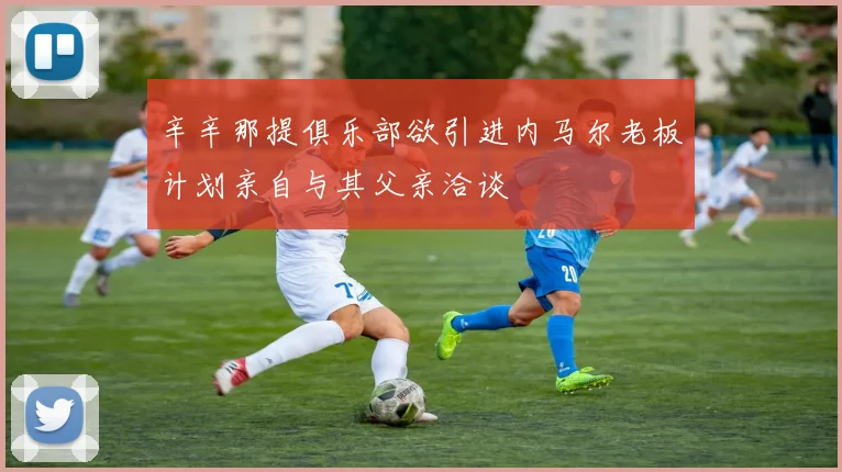 辛辛那提俱乐部欲引进内马尔老板计划亲自与其父亲洽谈