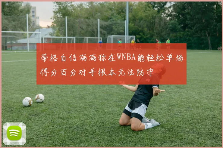 蒂格自信满满称在WNBA能轻松单场得分百分对手根本无法防守