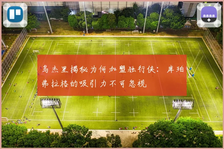 乌杰里揭秘为何加盟独行侠：库珀弗拉格的吸引力不可忽视