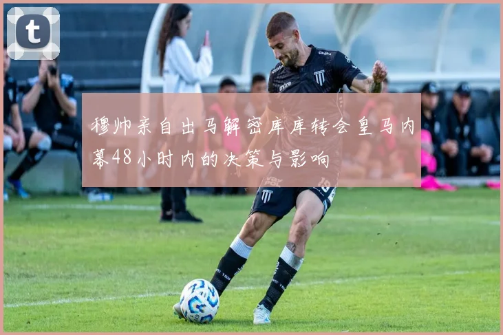 穆帅亲自出马解密库库转会皇马内幕48小时内的决策与影响